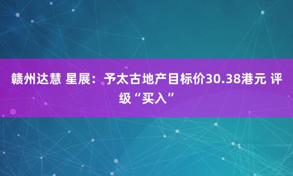 赣州达慧 星展：予太古地产目标价30.38港元 评级“买入”