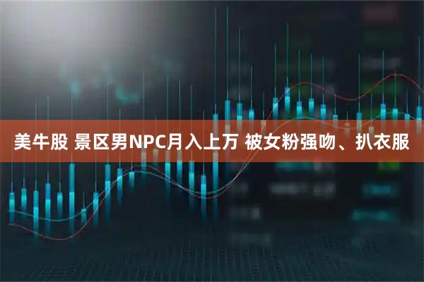 美牛股 景区男NPC月入上万 被女粉强吻、扒衣服