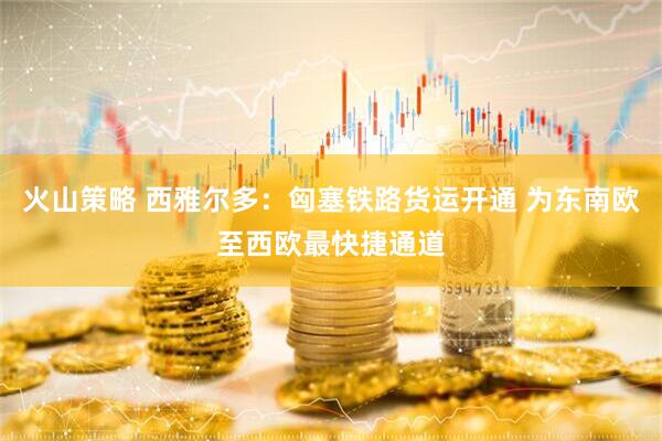 火山策略 西雅尔多：匈塞铁路货运开通 为东南欧至西欧最快捷通道