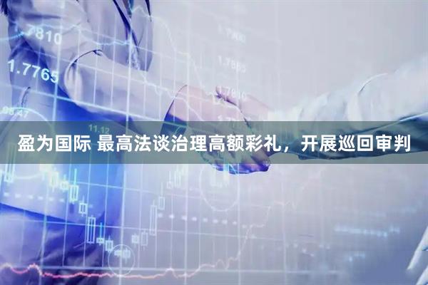 盈为国际 最高法谈治理高额彩礼，开展巡回审判