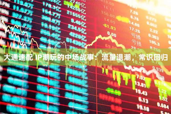 大通速配 IP潮玩的中场战事：流量退潮，常识回归