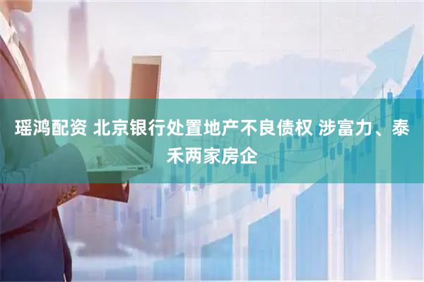 瑶鸿配资 北京银行处置地产不良债权 涉富力、泰禾两家房企