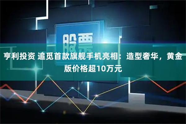 亨利投资 追觅首款旗舰手机亮相：造型奢华，黄金版价格超10万元