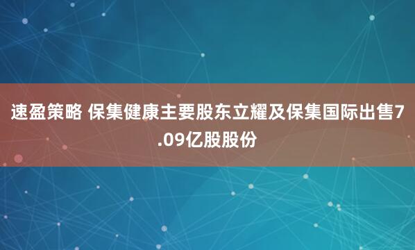 速盈策略 保集健康主要股东立耀及保集国际出售7.09亿股股份