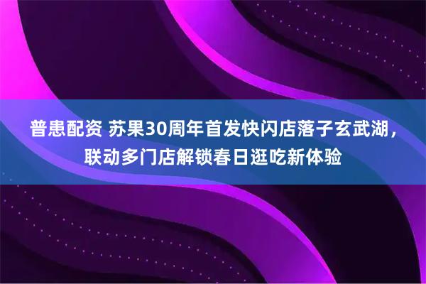 普患配资 苏果30周年首发快闪店落子玄武湖，联动多门店解锁春日逛吃新体验