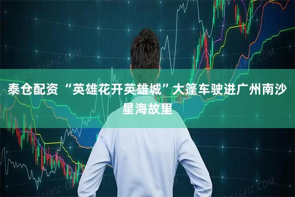 泰仓配资 “英雄花开英雄城”大篷车驶进广州南沙星海故里