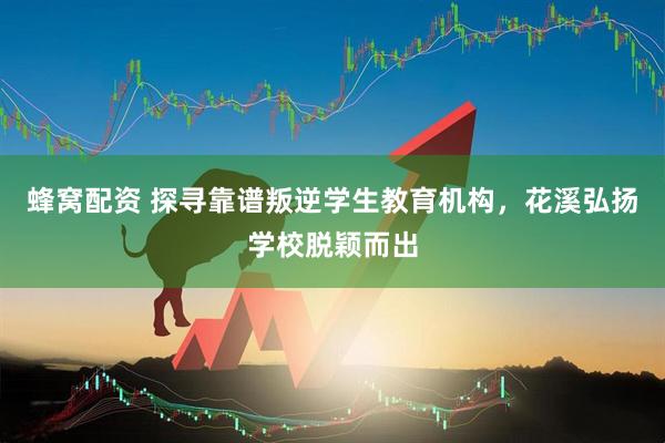 蜂窝配资 探寻靠谱叛逆学生教育机构，花溪弘扬学校脱颖而出