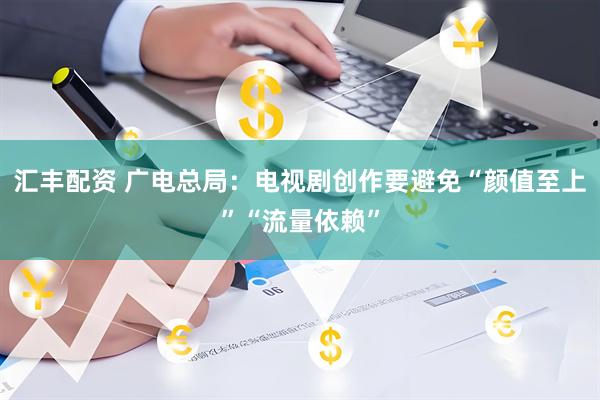 汇丰配资 广电总局：电视剧创作要避免“颜值至上”“流量依赖”