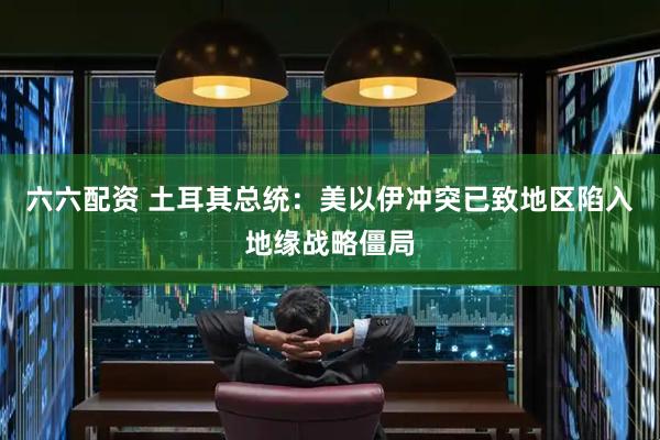 六六配资 土耳其总统：美以伊冲突已致地区陷入地缘战略僵局