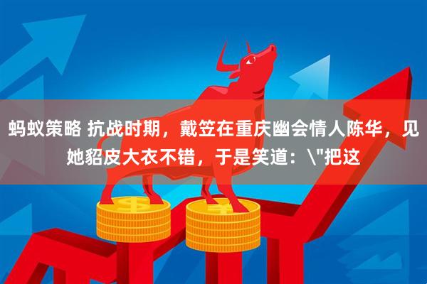 蚂蚁策略 抗战时期，戴笠在重庆幽会情人陈华，见她貂皮大衣不错，于是笑道：＂把这