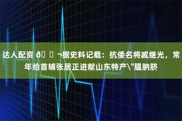 达人配资 🌬据史料记载：抗倭名将戚继光，常年给首辅张居正进献山东特产＂腽肭脐