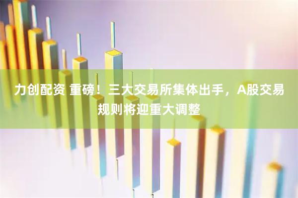 力创配资 重磅！三大交易所集体出手，A股交易规则将迎重大调整