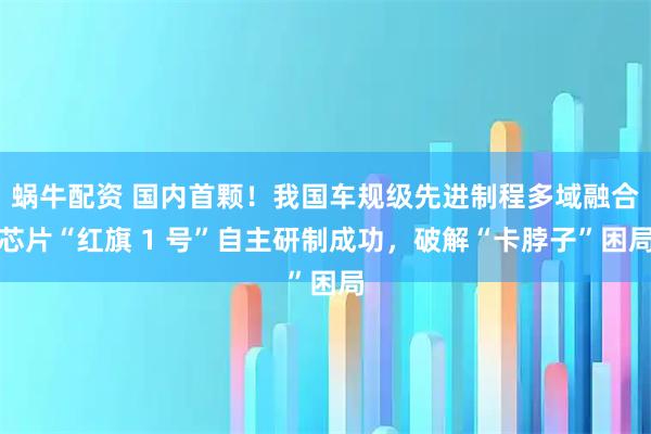 蜗牛配资 国内首颗！我国车规级先进制程多域融合芯片“红旗 1 号”自主研制成功，破解“卡脖子”困局