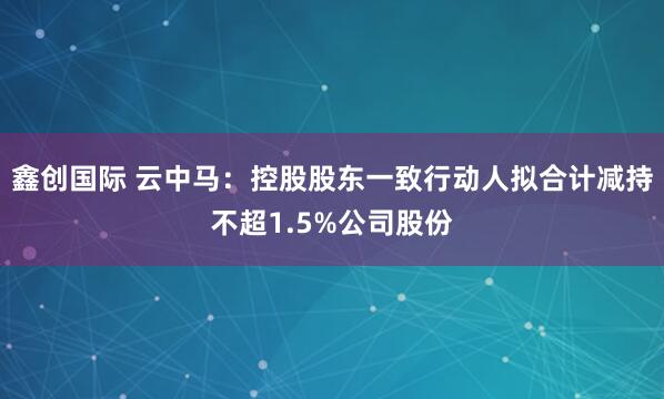 鑫创国际 云中马：控股股东一致行动人拟合计减持不超1.5%公司股份
