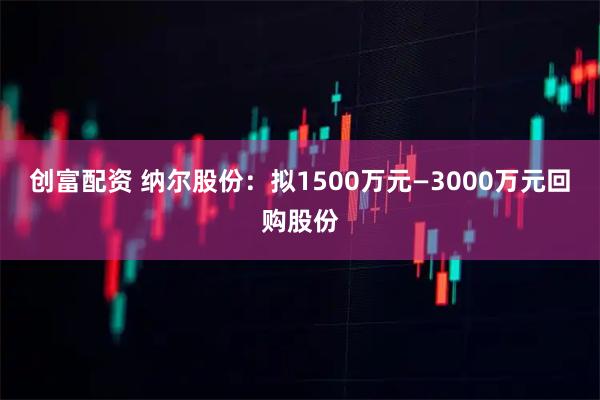 创富配资 纳尔股份：拟1500万元—3000万元回购股份