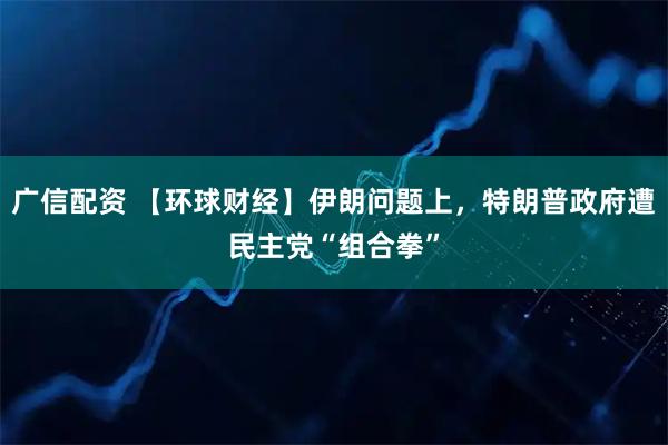 广信配资 【环球财经】伊朗问题上，特朗普政府遭民主党“组合拳”