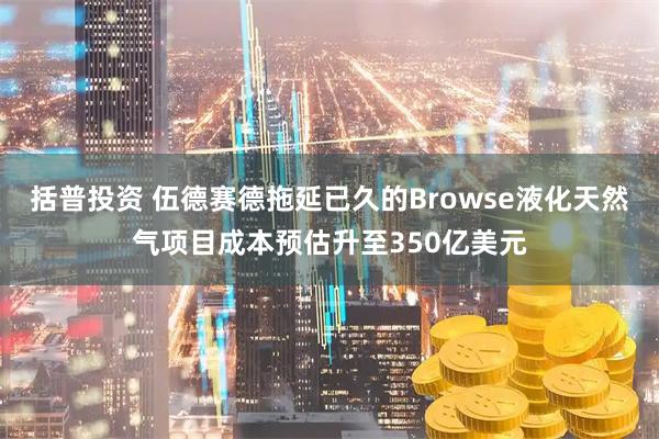 括普投资 伍德赛德拖延已久的Browse液化天然气项目成本预估升至350亿美元