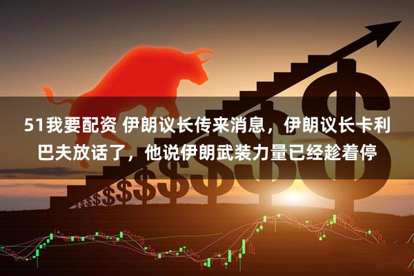 51我要配资 伊朗议长传来消息，伊朗议长卡利巴夫放话了，他说伊朗武装力量已经趁着停
