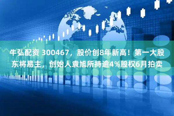 牛弘配资 300467，股价创8年新高！第一大股东将易主，创始人袁旭所持逾4%股权6月拍卖