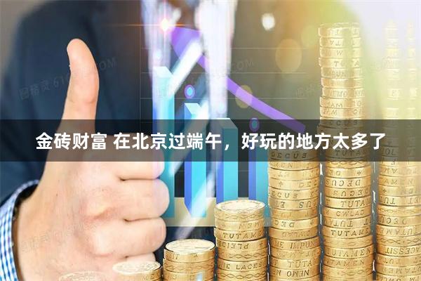 金砖财富 在北京过端午，好玩的地方太多了