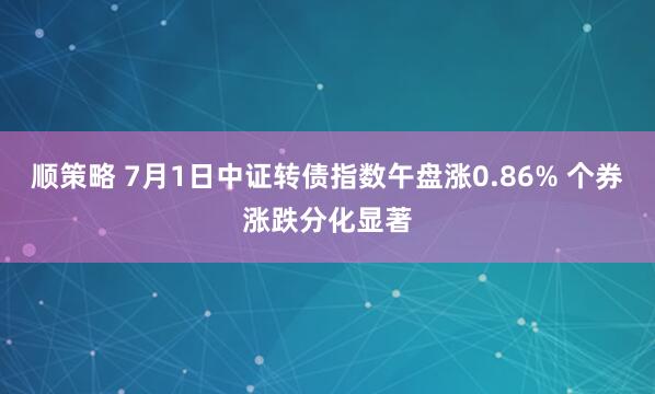 顺策略 7月1日中证转债指数午盘涨0.86% 个券涨跌分化显著