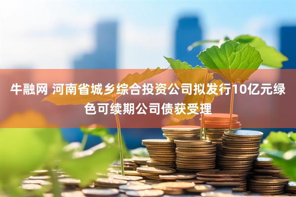 牛融网 河南省城乡综合投资公司拟发行10亿元绿色可续期公司债获受理