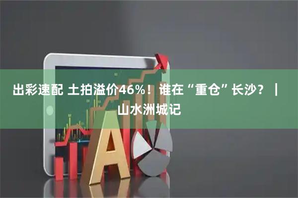 出彩速配 土拍溢价46%！谁在“重仓”长沙？｜ 山水洲城记