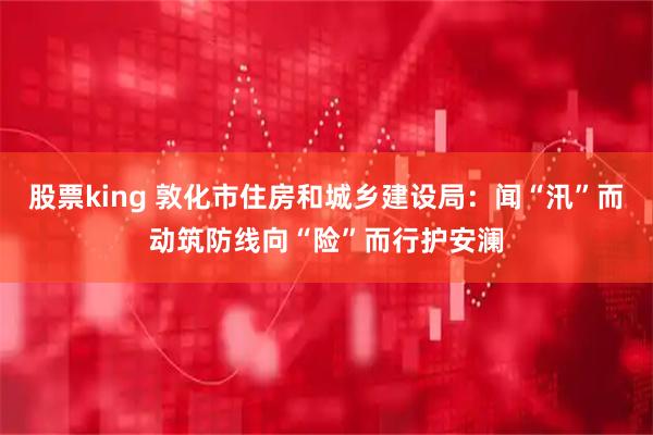股票king 敦化市住房和城乡建设局：闻“汛”而动筑防线向“险”而行护安澜