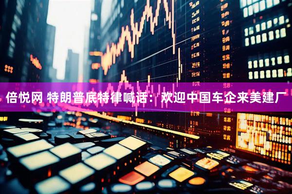 倍悦网 特朗普底特律喊话：欢迎中国车企来美建厂