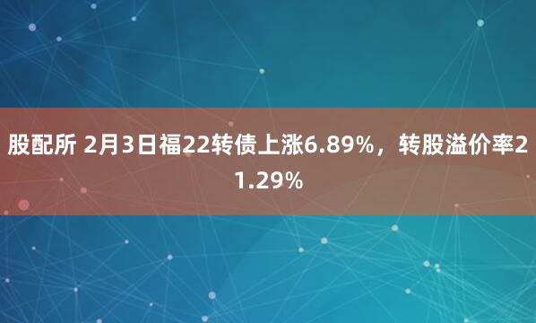 股配所 2月3日福22转债上涨6.89%，转股溢价率21.29%