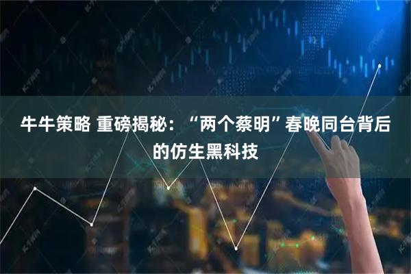 牛牛策略 重磅揭秘：“两个蔡明”春晚同台背后的仿生黑科技